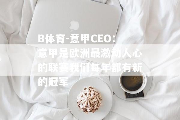 B体育-意甲CEO：意甲是欧洲最激动人心的联赛我们每年都有新的冠军